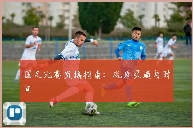 国足比赛直播指南：观看渠道与时间