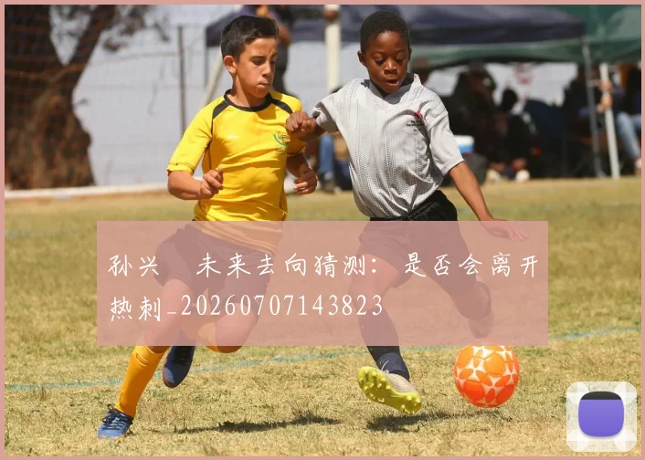 孙兴慜未来去向猜测:是否会离开热刺_20260707143823