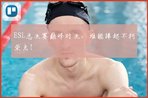 ESL总决赛巅峰对决,谁能捧起不朽荣光!