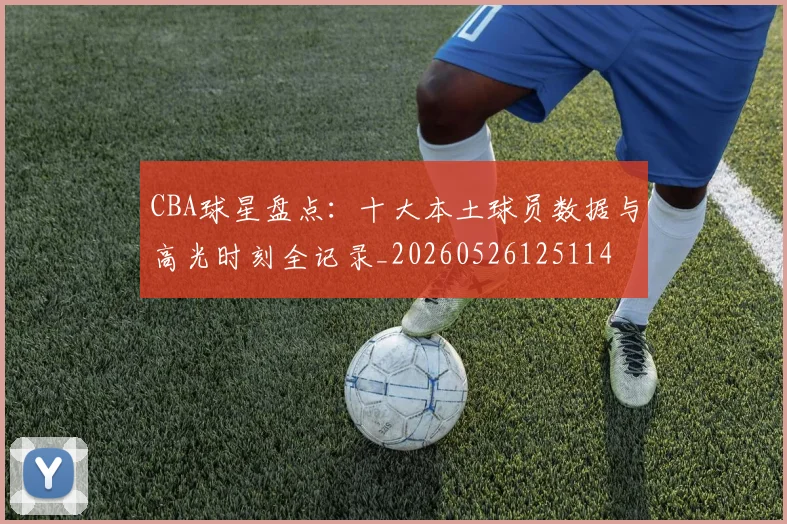 CBA球星盘点：十大本土球员数据与高光时刻全记录_20260526125114