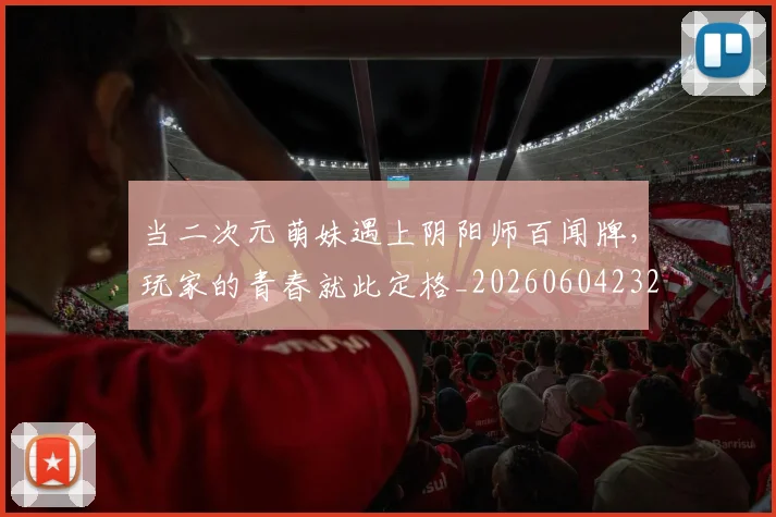 当二次元萌妹遇上阴阳师百闻牌,玩家的青春就此定格_20260604232614