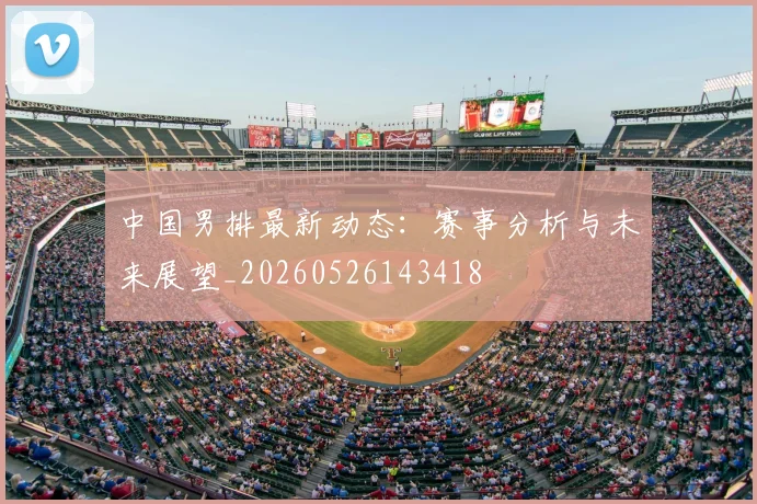中国男排最新动态:赛事分析与未来展望_20260526143418