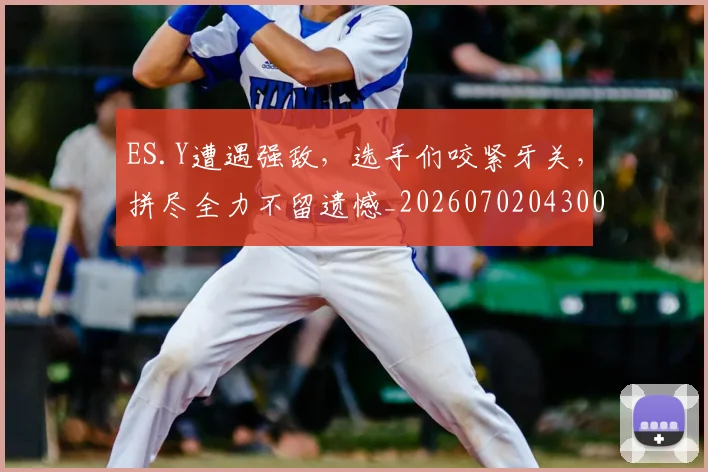 ES.Y遭遇强敌,选手们咬紧牙关,拼尽全力不留遗憾_20260702043001