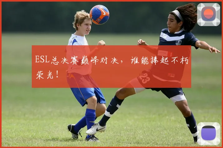 ESL总决赛巅峰对决,谁能捧起不朽荣光!