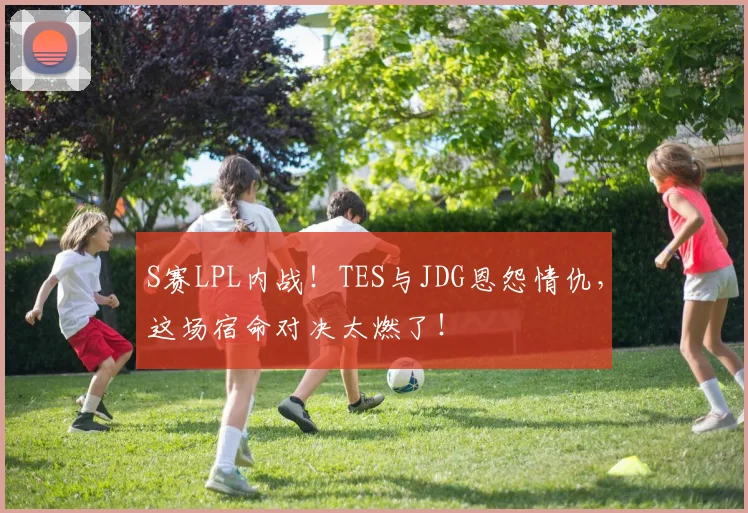 S赛LPL内战!TES与JDG恩怨情仇,这场宿命对决太燃了!
