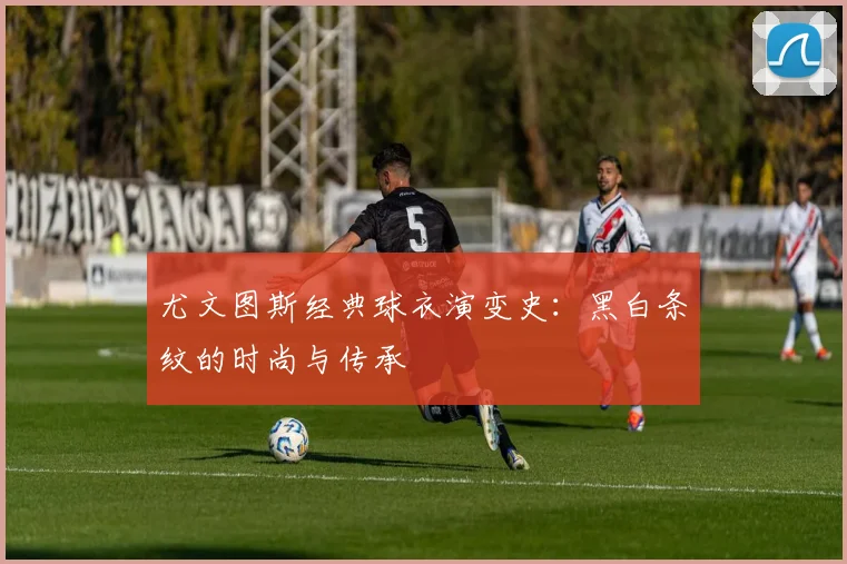尤文图斯经典球衣演变史：黑白条纹的时尚与传承