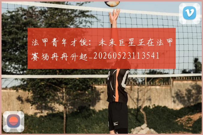 法甲青年才俊:未来巨星正在法甲赛场冉冉升起_20260523113541