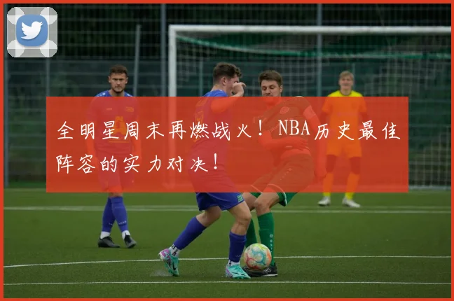 全明星周末再燃战火!NBA历史最佳阵容的实力对决!