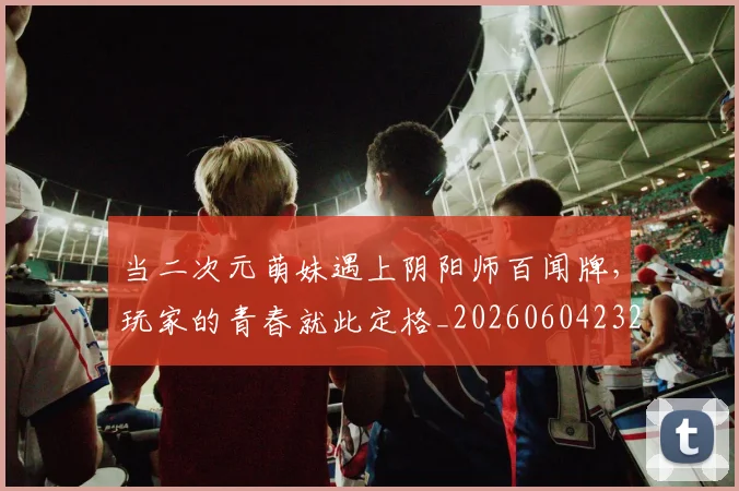 当二次元萌妹遇上阴阳师百闻牌,玩家的青春就此定格_20260604232614