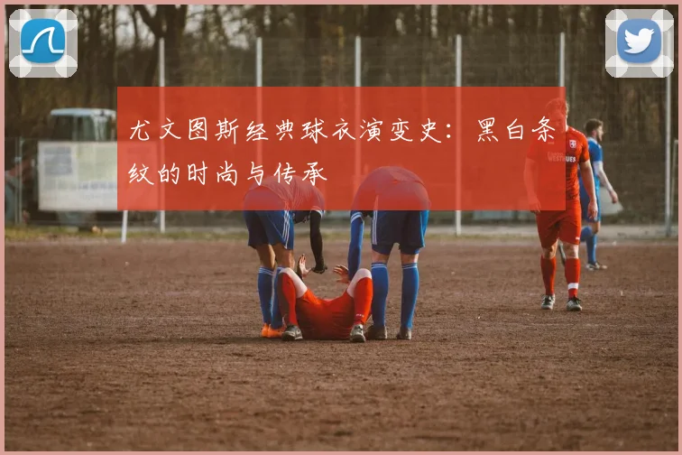 尤文图斯经典球衣演变史:黑白条纹的时尚与传承