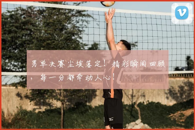 男单决赛尘埃落定!精彩瞬间回顾,每一分都牵动人心!