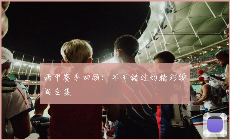 西甲赛季回顾：不可错过的精彩瞬间合集